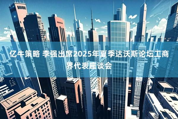亿牛策略 李强出席2025年夏季达沃斯论坛工商界代表座谈会