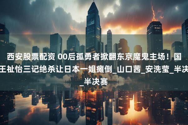 西安股票配资 00后孤勇者掀翻东京魔鬼主场！国羽王祉怡三记绝杀让日本一姐瘫倒_山口茜_安洗莹_半决赛