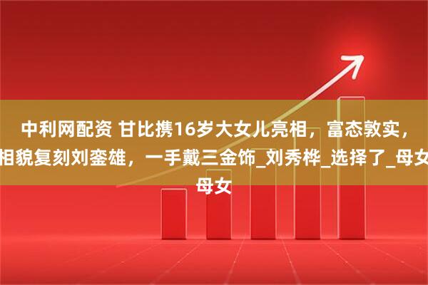 中利网配资 甘比携16岁大女儿亮相，富态敦实，相貌复刻刘銮雄，一手戴三金饰_刘秀桦_选择了_母女