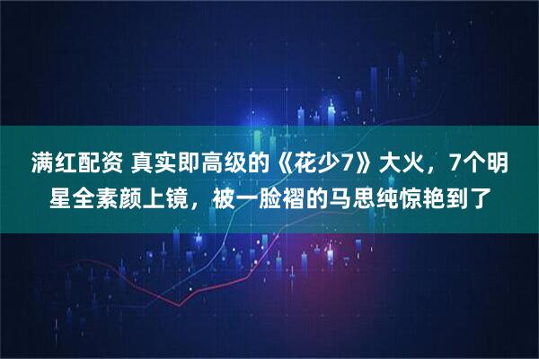 满红配资 真实即高级的《花少7》大火，7个明星全素颜上镜，被一脸褶的马思纯惊艳到了