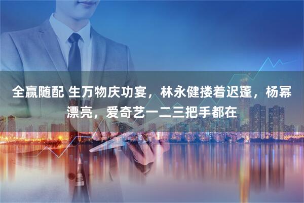 全赢随配 生万物庆功宴，林永健搂着迟蓬，杨幂漂亮，爱奇艺一二三把手都在