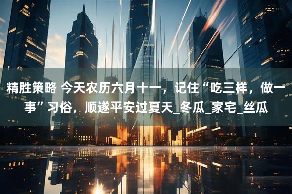 精胜策略 今天农历六月十一，记住“吃三样，做一事”习俗，顺遂平安过夏天_冬瓜_家宅_丝瓜
