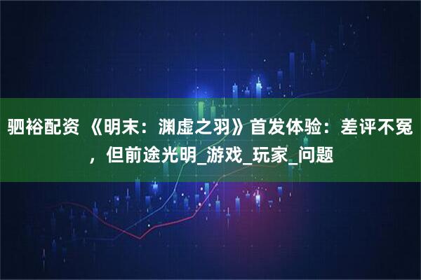 驷裕配资 《明末：渊虚之羽》首发体验：差评不冤，但前途光明_游戏_玩家_问题