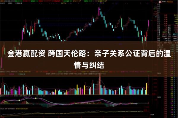 金港赢配资 跨国天伦路：亲子关系公证背后的温情与纠结