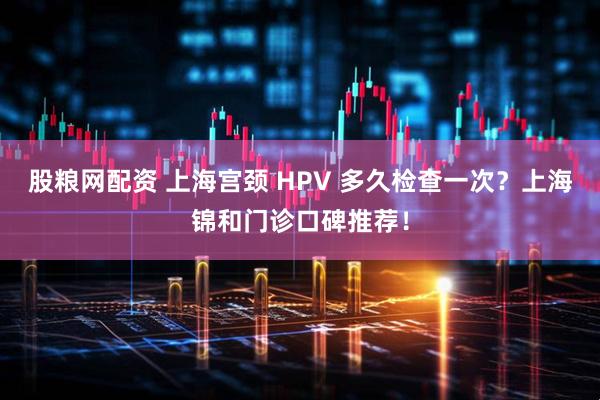 股粮网配资 上海宫颈 HPV 多久检查一次？上海锦和门诊口碑推荐！