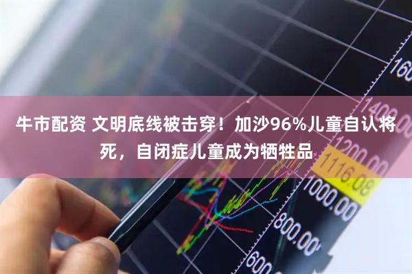 牛市配资 文明底线被击穿！加沙96%儿童自认将死，自闭症儿童成为牺牲品