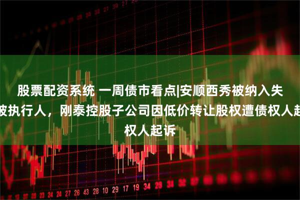股票配资系统 一周债市看点|安顺西秀被纳入失信被执行人，刚泰控股子公司因低价转让股权遭债权人起诉