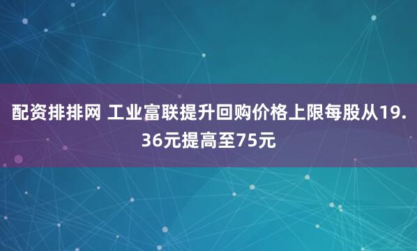 配资排排网 工业富联提升回购价格上限每股从19.36元提高至75元