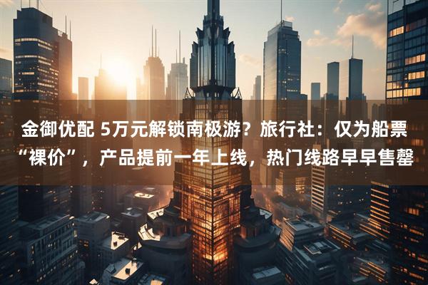 金御优配 5万元解锁南极游？旅行社：仅为船票“裸价”，产品提前一年上线，热门线路早早售罄