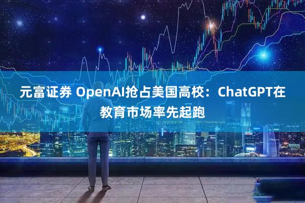 元富证券 OpenAI抢占美国高校：ChatGPT在教育市场率先起跑