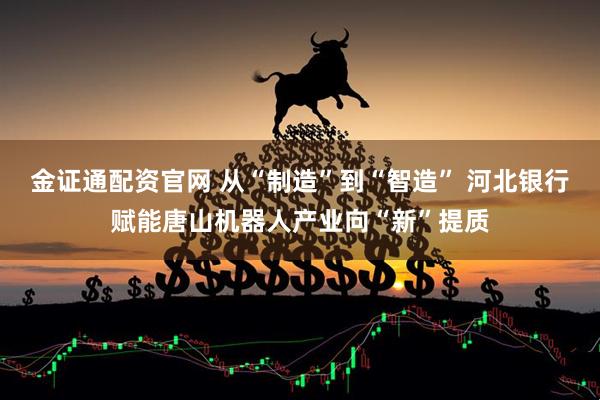金证通配资官网 从“制造”到“智造” 河北银行赋能唐山机器人产业向“新”提质
