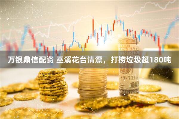 万银鼎信配资 巫溪花台清漂，打捞垃圾超180吨