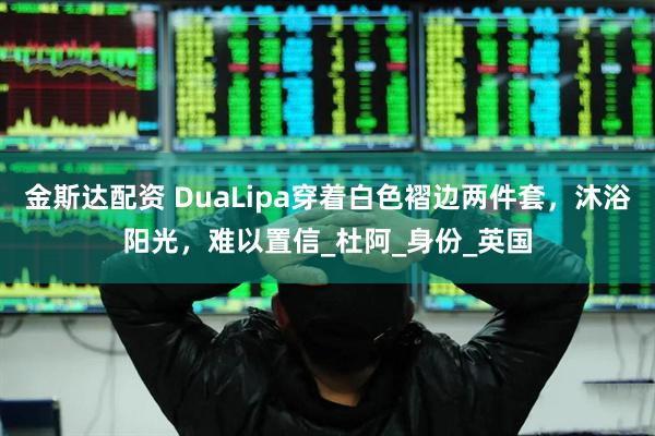 金斯达配资 DuaLipa穿着白色褶边两件套，沐浴阳光，难以置信_杜阿_身份_英国